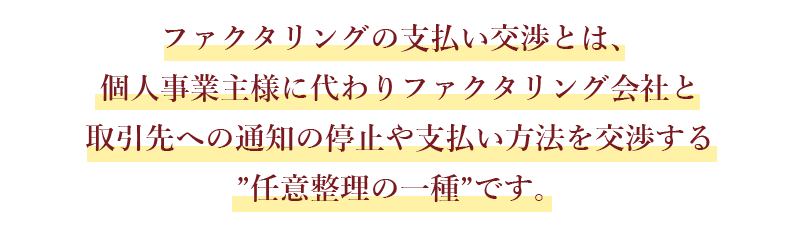 ファクタリングの支払い交渉とは、個人事業主様に代わりファクタリング会社と取引先への通知の停止や支払い方法を交渉する”任意整理の一種”です。